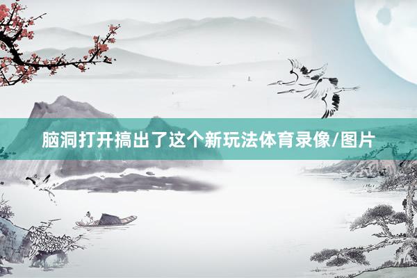 脑洞打开搞出了这个新玩法体育录像/图片