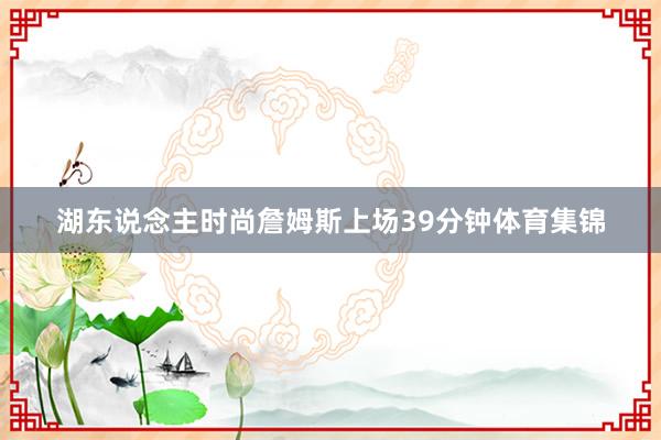 湖东说念主时尚詹姆斯上场39分钟体育集锦
