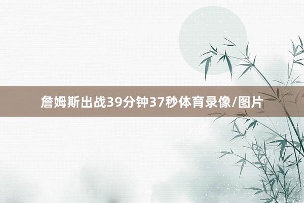 詹姆斯出战39分钟37秒体育录像/图片
