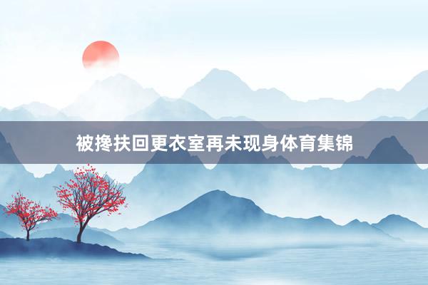 被搀扶回更衣室再未现身体育集锦