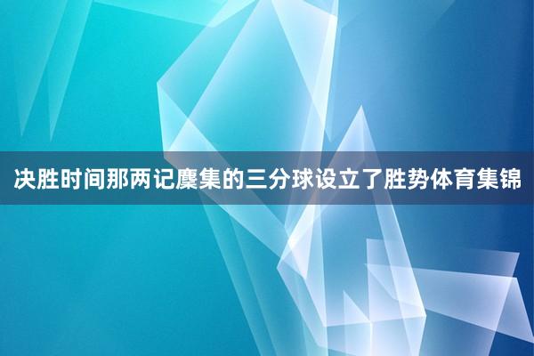 决胜时间那两记麇集的三分球设立了胜势体育集锦