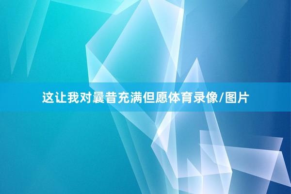 这让我对曩昔充满但愿体育录像/图片
