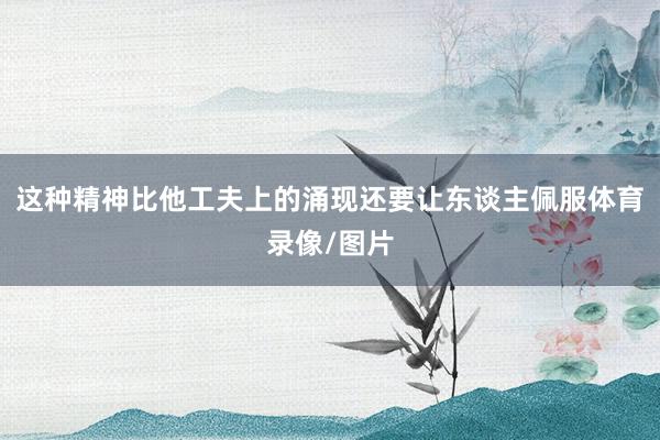 这种精神比他工夫上的涌现还要让东谈主佩服体育录像/图片