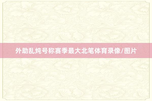 外助乱炖号称赛季最大北笔体育录像/图片