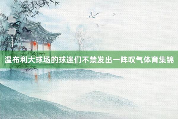 温布利大球场的球迷们不禁发出一阵叹气体育集锦