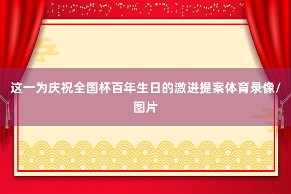 这一为庆祝全国杯百年生日的激进提案体育录像/图片