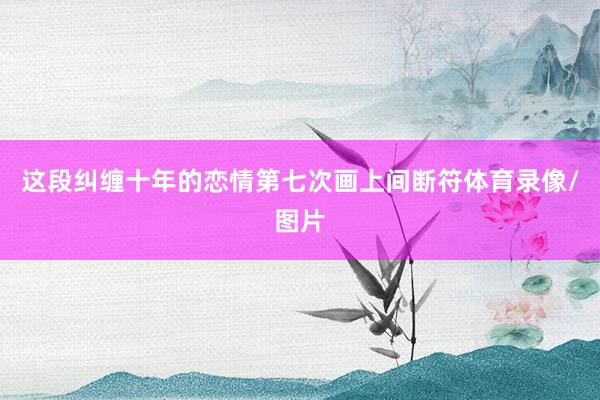 这段纠缠十年的恋情第七次画上间断符体育录像/图片