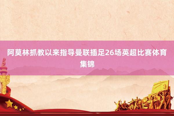 阿莫林抓教以来指导曼联插足26场英超比赛体育集锦
