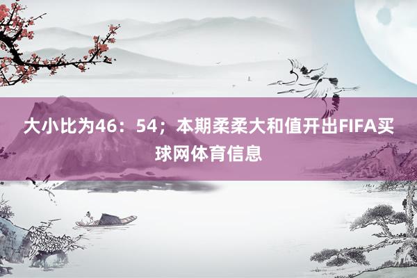 大小比为46：54；本期柔柔大和值开出FIFA买球网体育信息