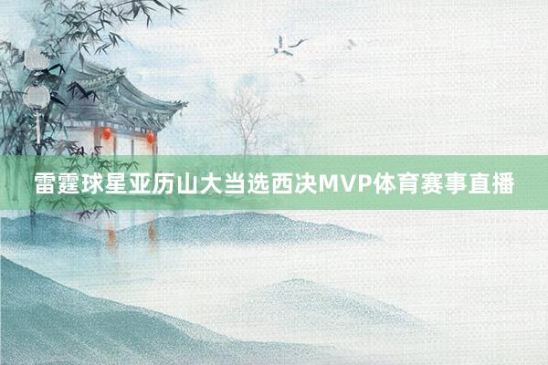 雷霆球星亚历山大当选西决MVP体育赛事直播