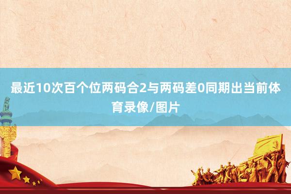 最近10次百个位两码合2与两码差0同期出当前体育录像/图片