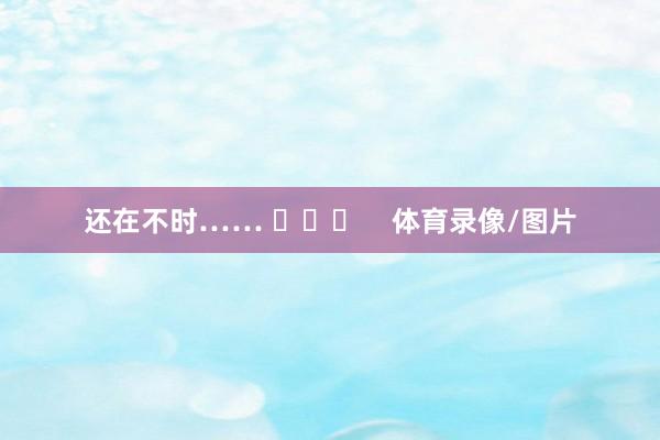 还在不时…… ​​​    体育录像/图片