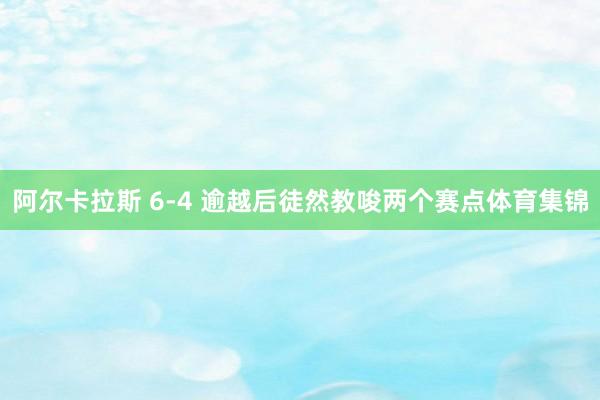阿尔卡拉斯 6-4 逾越后徒然教唆两个赛点体育集锦