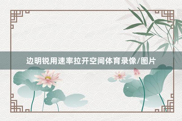 边明锐用速率拉开空间体育录像/图片