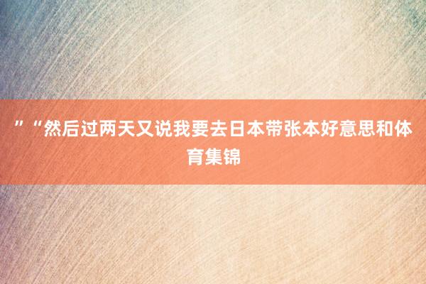 ”　　“然后过两天又说我要去日本带张本好意思和体育集锦