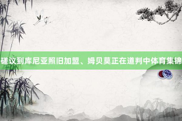 磋议到库尼亚照旧加盟、姆贝莫正在道判中体育集锦