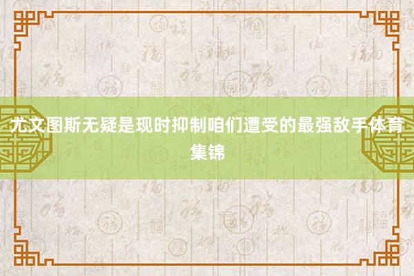 尤文图斯无疑是现时抑制咱们遭受的最强敌手体育集锦
