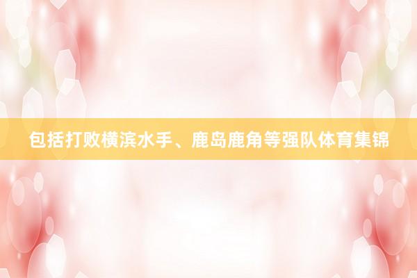 包括打败横滨水手、鹿岛鹿角等强队体育集锦