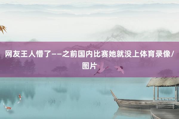 网友王人懵了——之前国内比赛她就没上体育录像/图片