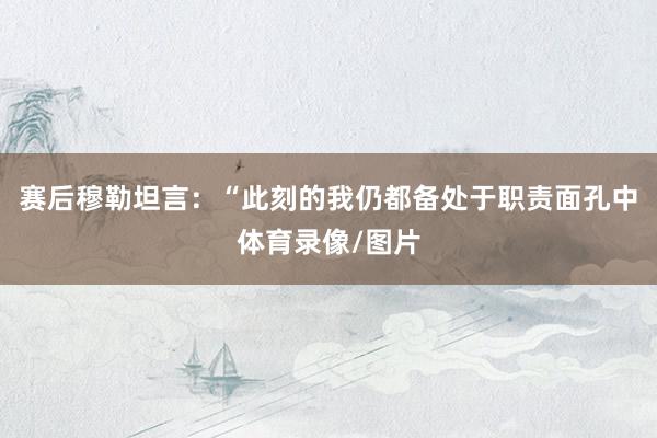 赛后穆勒坦言：“此刻的我仍都备处于职责面孔中体育录像/图片