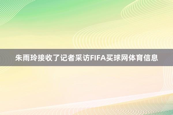 朱雨玲接收了记者采访FIFA买球网体育信息