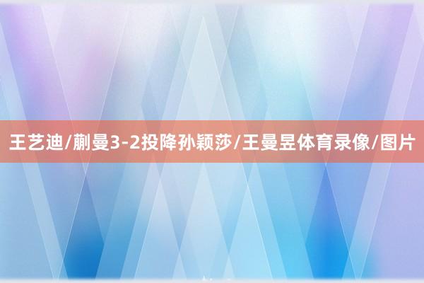 王艺迪/蒯曼3-2投降孙颖莎/王曼昱体育录像/图片