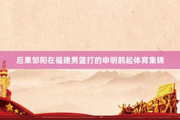 后果邹阳在福建男篮打的申明鹊起体育集锦