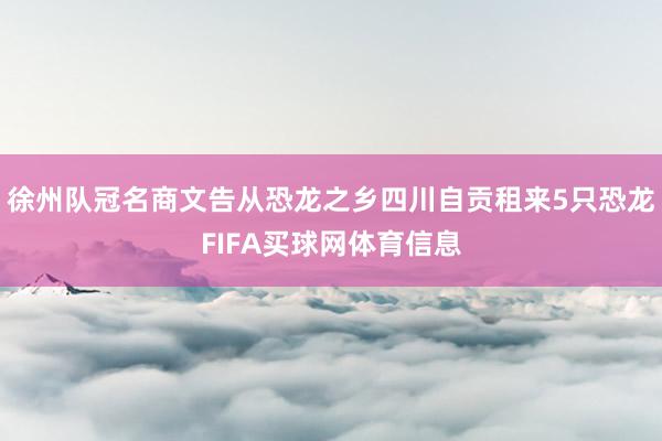 徐州队冠名商文告从恐龙之乡四川自贡租来5只恐龙FIFA买球网体育信息
