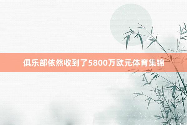 俱乐部依然收到了5800万欧元体育集锦