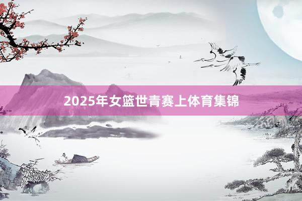 2025年女篮世青赛上体育集锦