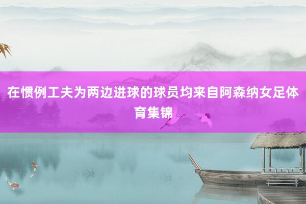 在惯例工夫为两边进球的球员均来自阿森纳女足体育集锦