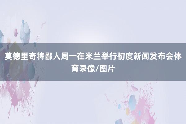 莫德里奇将鄙人周一在米兰举行初度新闻发布会体育录像/图片