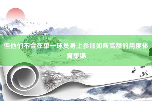 但他们不会在单一球员身上参加如斯高额的用度体育集锦
