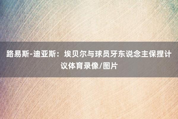 路易斯-迪亚斯：埃贝尔与球员牙东说念主保捏计议体育录像/图片