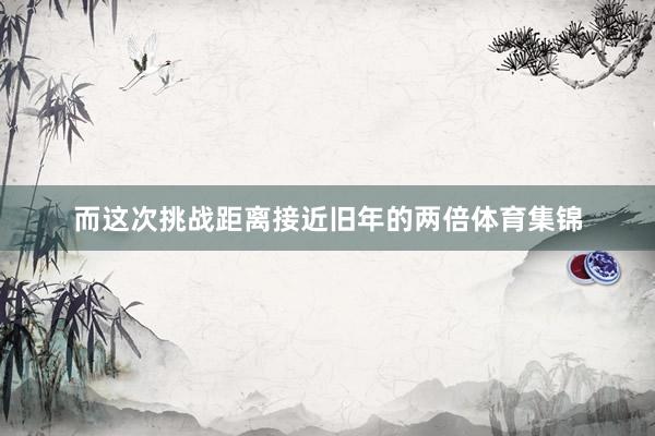 而这次挑战距离接近旧年的两倍体育集锦
