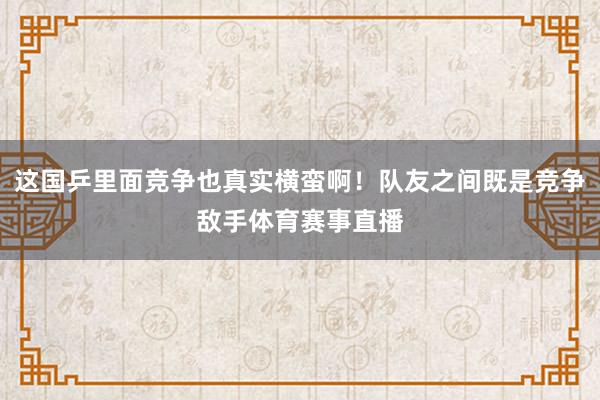 这国乒里面竞争也真实横蛮啊！队友之间既是竞争敌手体育赛事直播