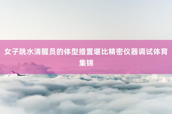 女子跳水清醒员的体型措置堪比精密仪器调试体育集锦