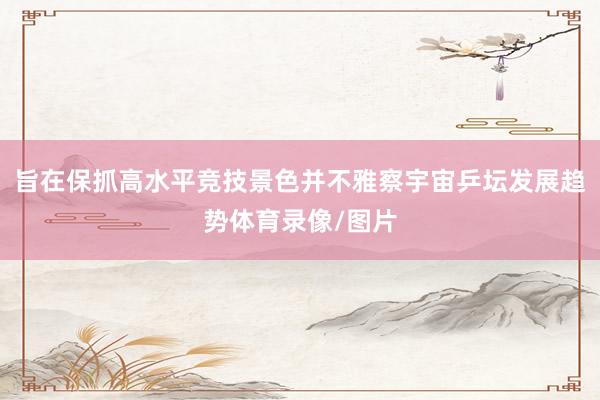 旨在保抓高水平竞技景色并不雅察宇宙乒坛发展趋势体育录像/图片