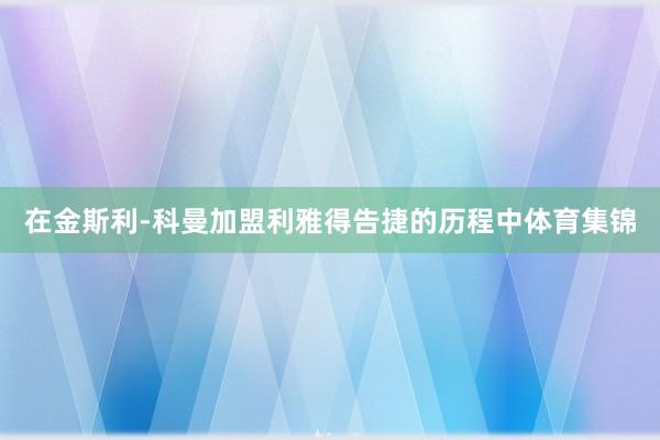 在金斯利-科曼加盟利雅得告捷的历程中体育集锦