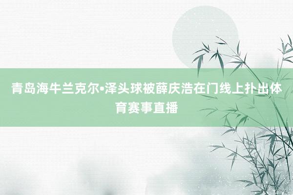 青岛海牛兰克尔•泽头球被薛庆浩在门线上扑出体育赛事直播