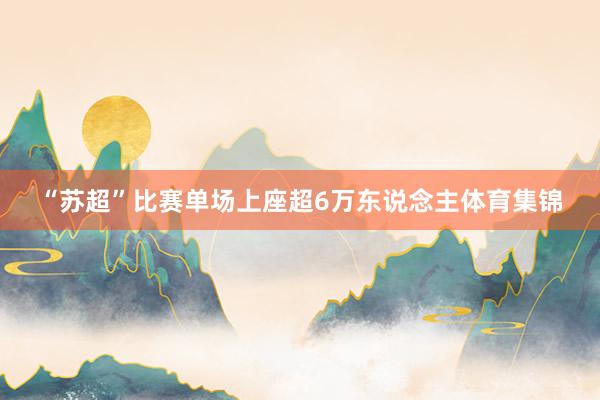 “苏超”比赛单场上座超6万东说念主体育集锦