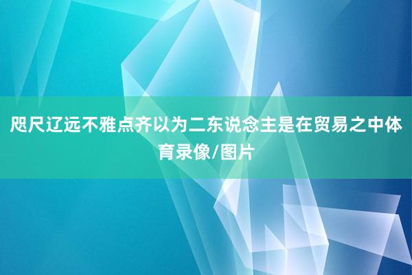 咫尺辽远不雅点齐以为二东说念主是在贸易之中体育录像/图片