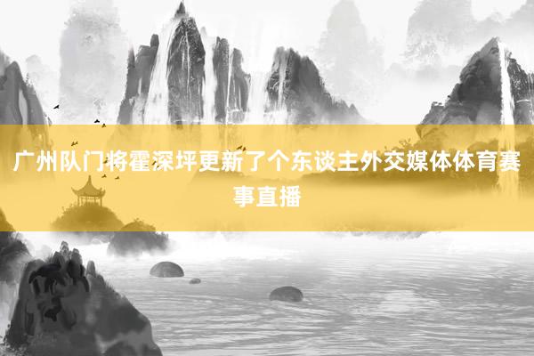 广州队门将霍深坪更新了个东谈主外交媒体体育赛事直播