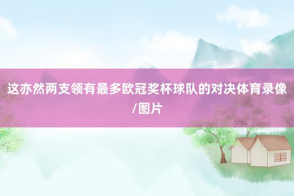 这亦然两支领有最多欧冠奖杯球队的对决体育录像/图片