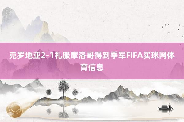克罗地亚2-1礼服摩洛哥得到季军FIFA买球网体育信息