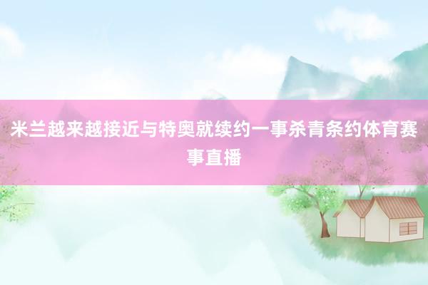 米兰越来越接近与特奥就续约一事杀青条约体育赛事直播