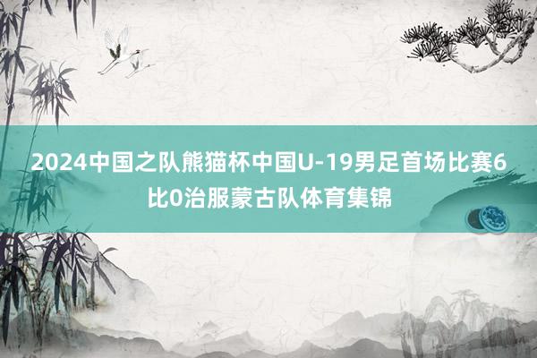 2024中国之队熊猫杯中国U-19男足首场比赛6比0治服蒙古队体育集锦