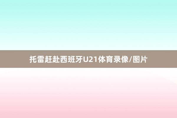 托雷赶赴西班牙U21体育录像/图片