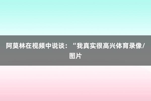 阿莫林在视频中说谈：“我真实很高兴体育录像/图片