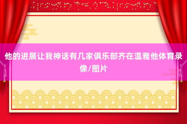 他的进展让我神话有几家俱乐部齐在温雅他体育录像/图片